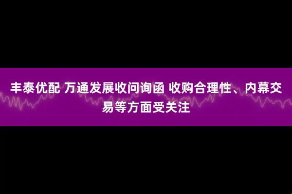丰泰优配 万通发展收问询函 收购合理性、内幕交易等方面受关注