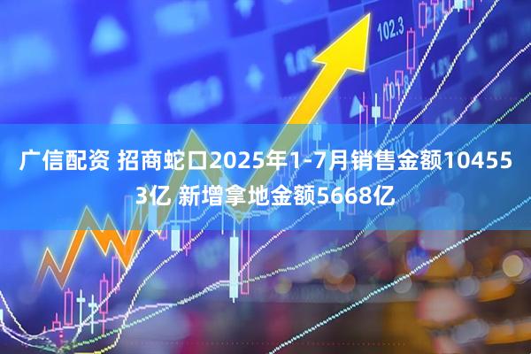 广信配资 招商蛇口2025年1-7月销售金额104553亿 新增拿地金额5668亿