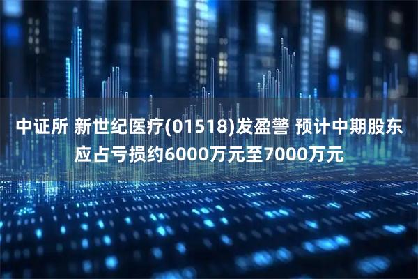 中证所 新世纪医疗(01518)发盈警 预计中期股东应占亏损约6000万元至7000万元