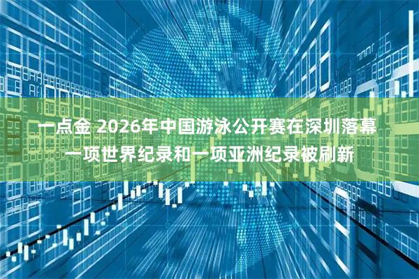 一点金 2026年中国游泳公开赛在深圳落幕 一项世界纪录和一项亚洲纪录被刷新