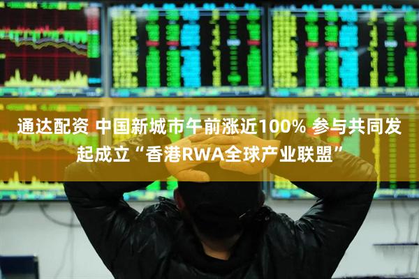 通达配资 中国新城市午前涨近100% 参与共同发起成立“香港RWA全球产业联盟”