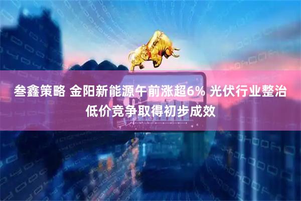 叁鑫策略 金阳新能源午前涨超6% 光伏行业整治低价竞争取得初步成效