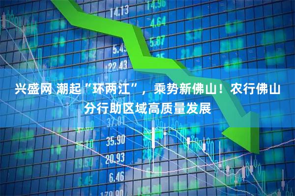 兴盛网 潮起“环两江”，乘势新佛山！农行佛山分行助区域高质量发展