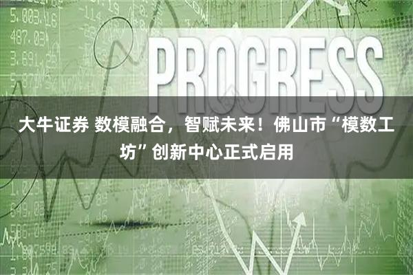 大牛证券 数模融合，智赋未来！佛山市“模数工坊”创新中心正式启用