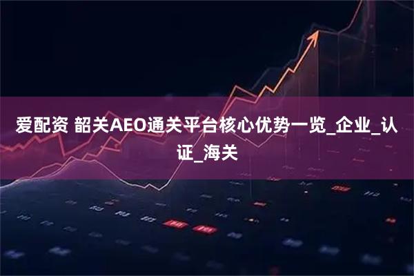 爱配资 韶关AEO通关平台核心优势一览_企业_认证_海关