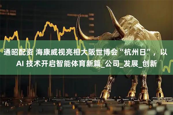 通昭配资 海康威视亮相大阪世博会“杭州日”，以 AI 技术开启智能体育新篇_公司_发展_创新