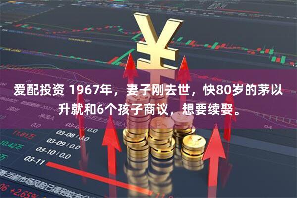 爱配投资 1967年，妻子刚去世，快80岁的茅以升就和6个孩子商议，想要续娶。