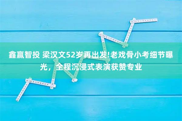 鑫赢智投 梁汉文52岁再出发!老戏骨小考细节曝光，全程沉浸式表演获赞专业