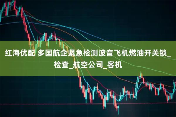 红海优配 多国航企紧急检测波音飞机燃油开关锁_检查_航空公司_客机