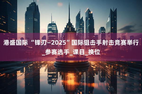 港盛国际 “锋刃—2025”国际狙击手射击竞赛举行_参赛选手_课目_换位