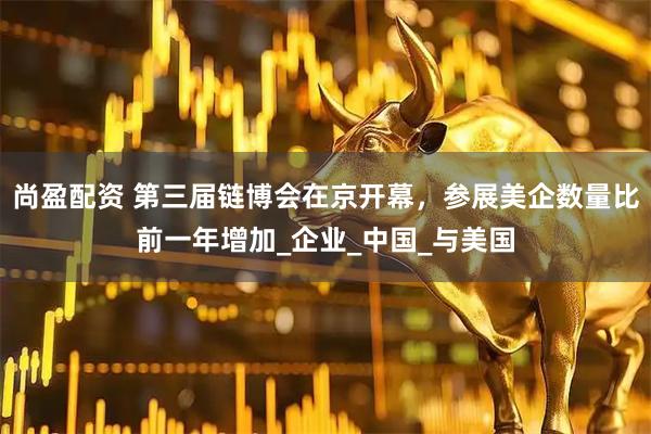 尚盈配资 第三届链博会在京开幕，参展美企数量比前一年增加_企业_中国_与美国